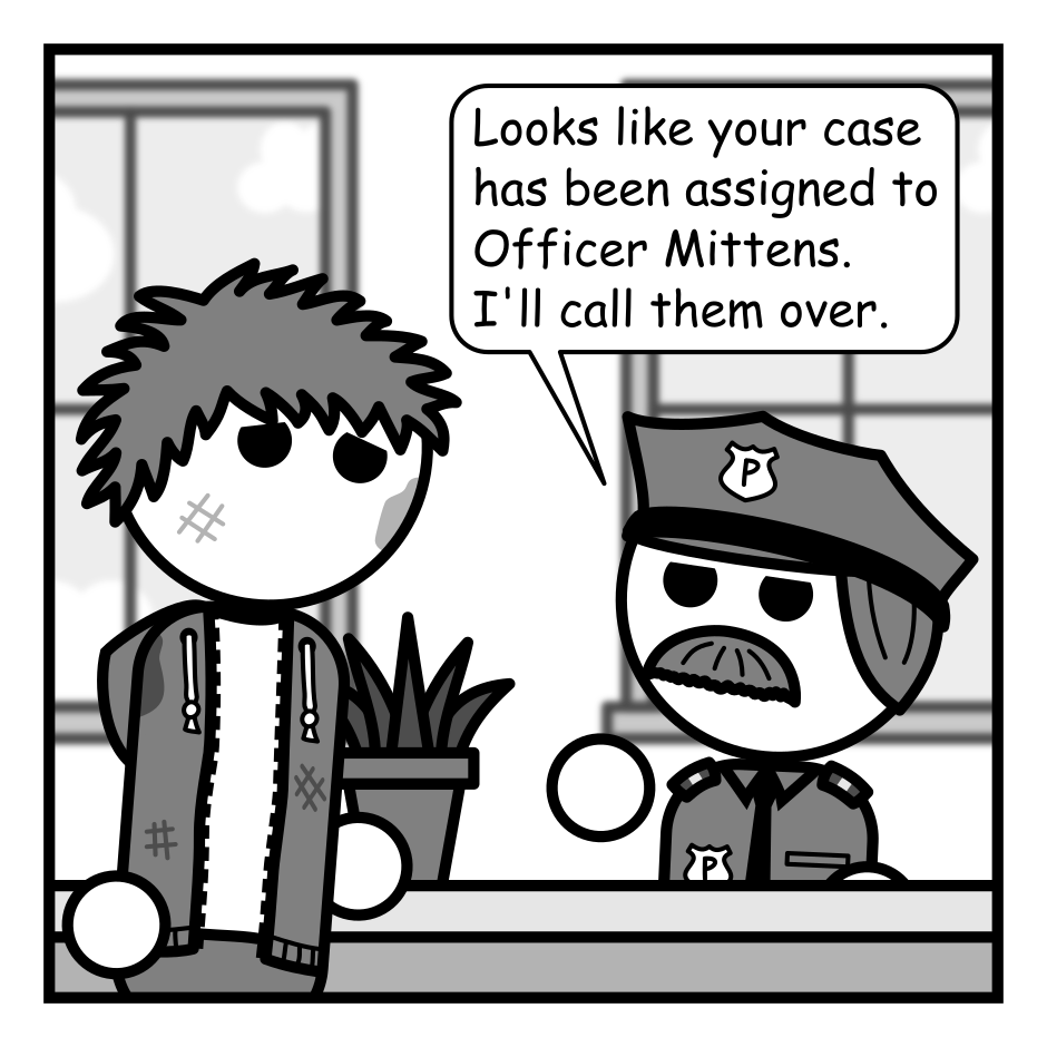 A 4 panel grayscale comic featuring a man with messy hair (Jim).
Panel 1.
Jim is talking to an officer behind a desk looking scuffed up.
Officer: Looks like your case has been assigned to Officer Mittens. I'll call them over.
Panel 2.
A cat wearing a police hat approaches Jim, walking on the desk.
Cat: I do not know what your problem is. Nor do I care.
Panel 3.
Close up on the cat lying on its back, presenting it stomach.
Cat: However, if you must, you may rub my belly to relieve stress.
Panel 4.
Jim leans in to pet the cat's belly and it springs towards him, claws out, to attack.
Cat: HAHA! You FOOL! It was a trap!